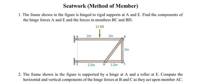 Seatwork (Method of Member)
1. The frame shown in the figure is hinged to rigid supports at A and E. Find the components of
the hinge forces A and E and the forces in members BC and BD.
12 kN
2m
2m
17
2.5m
D 1.5m
2m
2. The frame shown in the figure is supported by a hinge at A and a roller at E. Compute the
horizontal and vertical components of the hinge forces at B and C as they act upon member AC.