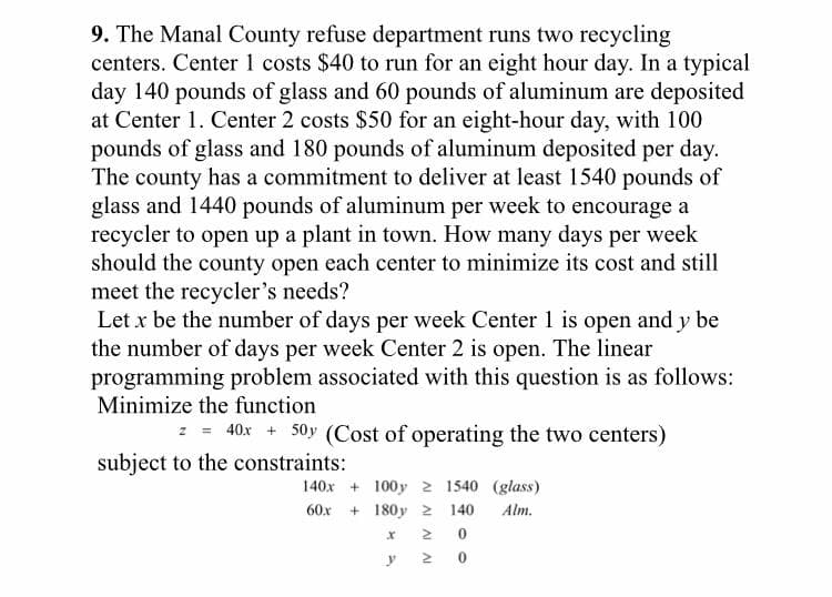 9. The Manal County refuse department runs two recycling
centers. Center 1 costs $40 to run for an eight hour day. In a typical
day 140 pounds of glass and 60 pounds of aluminum are deposited
at Center 1. Center 2 costs $50 for an eight-hour day, with 100
pounds of glass and 180 pounds of aluminum deposited per day.
The county has a commitment to deliver at least 1540 pounds of
glass and 1440 pounds of aluminum per week to encourage a
recycler to open up a plant in town. How many days per week
should the county open each center to minimize its cost and still
meet the recycler's needs?
Let x be the number of days per week Center 1 is open and y be
the number of days per week Center 2 is open. The linear
programming problem associated with this question is as follows:
Minimize the function
z = 40x + 50y (Cost of operating the two centers)
subject to the constraints:
140x + 100y 2 1540 (glass)
60x + 180y 2
140
Alm.
0.

