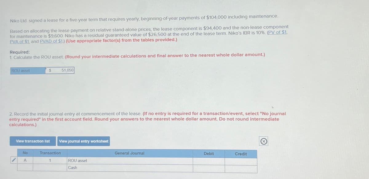 Niko Ltd. signed a lease for a five-year term that requires yearly, beginning-of-year payments of $104,000 including maintenance.
Based on allocating the lease payment on relative stand-alone prices, the lease component is $94,400 and the non-lease component
for maintenance is $9,600. Niko has a residual guaranteed value of $26,500 at the end of the lease term. Niko's IBR is 10%. (PV of $1,
PVA of $1, and PVAD of $1.) (Use appropriate factor(s) from the tables provided.)
Required:
1. Calculate the ROU asset. (Round your intermediate calculations and final answer to the nearest whole dollar amount.)
ROU asset
$
51,050
2. Record the initial journal entry at commencement of the lease. (If no entry is required for a transaction/event, select "No journal
entry required" in the first account field. Round your answers to the nearest whole dollar amount. Do not round intermediate
calculations.)
View transaction list
View journal entry worksheet
No
Transaction
General Journal
7
A
1
ROU asset
Cash
Debit
Credit