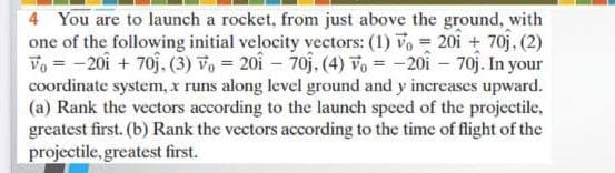 4 You are to launch a rocket, from just above the ground, with
one of the following initial velocity vectors: (1) vo 20i + 70j, (2)
Vo = -20i + 70j. (3) vo = 20i – 70j. (4) vo = -20i – 70j. In your
coordinate system, x runs along level ground and y increases upward.
(a) Rank the vectors according to the launch speed of the projectile,
greatest first. (b) Rank the vectors according to the time of flight of the
projectile, greatest first.
