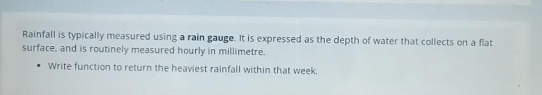 Rainfall is typically measured using a rain gauge. It is expressed as the depth of water that collects on a flat
surface, and is routinely measured hourly in millimetre.
Write function to return the heaviest rainfall within that week.
