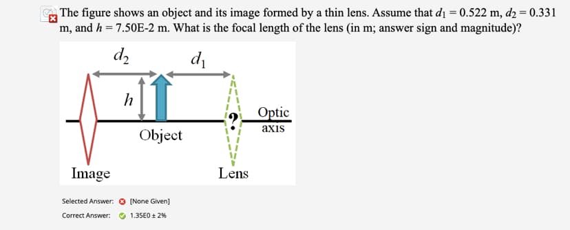 The figure shows an object and its image formed by a thin lens. Assume that d₁ = 0.522 m, d2 = 0.331
m, and h = 7.50E-2 m. What is the focal length of the lens (in m; answer sign and magnitude)?
d2
d₁
Image
Selected Answer:
Correct Answer:
h
Object
[None Given]
1.35E0 ± 2%
Lens
Optic
axis