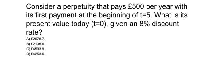 Consider a perpetuity that pays £500 per year with
its first payment at the beginning of t=5. What is its
present value today (t=0), given an 8% discount
rate?
A) £2678.7.
B) £2135.6.
C) £4593.9.
D) £4253.6.