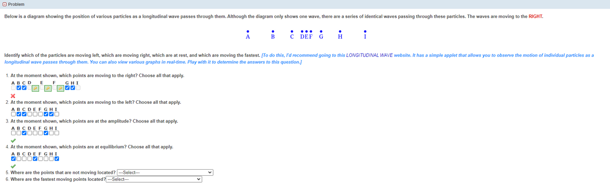 Problem
Below is a diagram showing the position of various particles as a longitudinal wave passes through them. Although the diagram only shows one wave, there are a series of identical waves passing through these particles. The waves are moving to the RIGHT.
1. At the moment shown, which points are moving to the right? Choose all that apply.
A B C D
E F
GHI
X
2. At the moment shown, which points are moving to the left? Choose all that apply.
ABCDEFGHI
✔✔✔✔0
3. At the moment shown, which points are at the amplitude? Choose all that apply.
A B C D E F G H I
00-000-00
4. At the moment shown, which points are at equilibrium? Choose all that apply.
A B C D E F G H I
✔000✔000✔
A
Identify which of the particles are moving left, which are moving right, which are at rest, and which are moving the fastest. [To do this, I'd recommend going to this LONGITUDINAL WAVE website. It has a simple applet that allows you to observe the motion of individual particles as a
longitudinal wave passes through them. You can also view various graphs in real-time. Play with it to determine the answers to this question.]
5. Where are the points that are not moving located? ---Select---
6. Where are the fastest moving points located? ---Select---
B
с DEF G
H
i