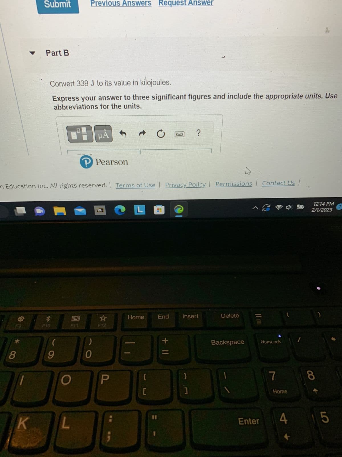 F9
*
8
Submit
K
Part B
4
mn Education Inc. All rights reserved. | Terms of Use | Privacy Policy | Permissions Contact Us |
Convert 339 J to its value in kilojoules.
Express your answer to three significant figures and include the appropriate units. Use
abbreviations for the units.
μÅ
*
F10
(
9
Previous Answers Request Answer
L
F11
)
Pearson
0
Bb
F12
P
CLO
Home
{
[
11
End
+ 11
?
Insert
}
1
Delete
Backspace
^
Enter
NumLock
7
(
Home
4
K
12:14 PM
2/1/2023
CO +
8
)
5
1