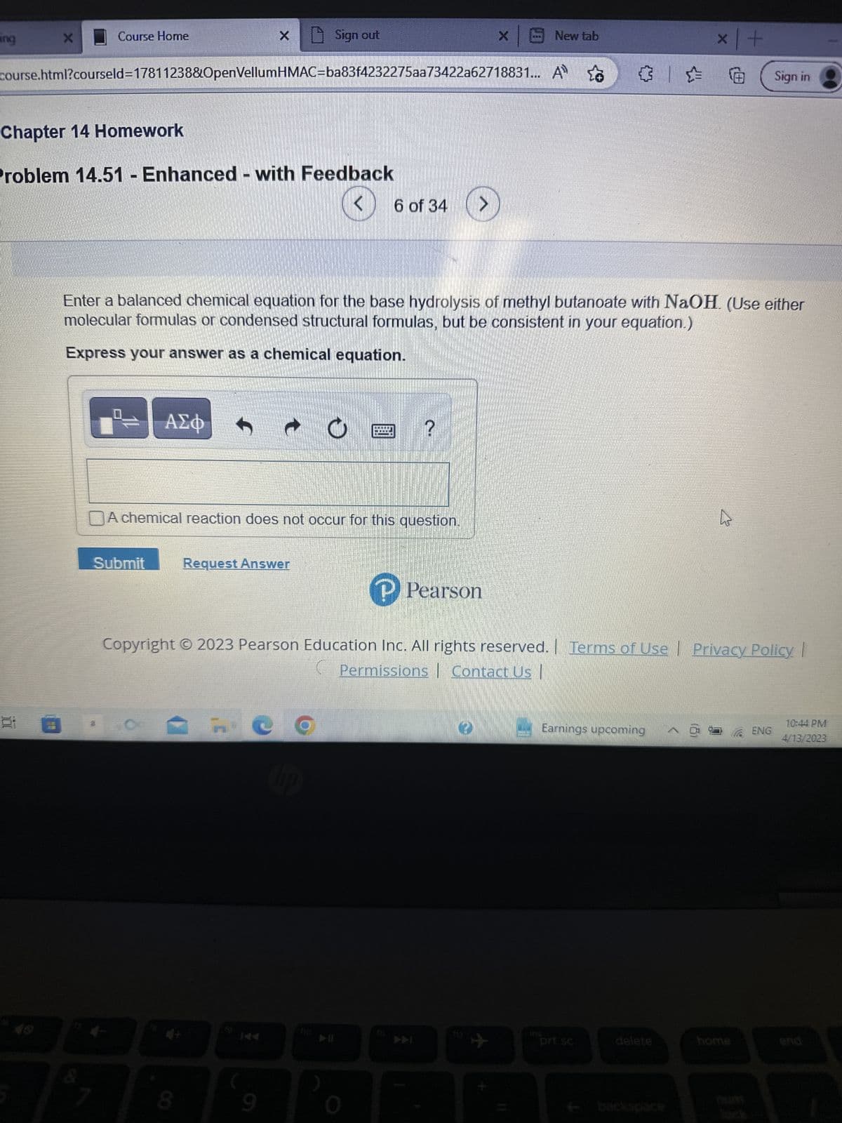 ang
X
Course Home
Chapter 14 Homework
Problem 14.51 - Enhanced - with Feedback
course.html?courseld=17811238&OpenVellumHMAC=ba83f4232275aa73422a62718831... A
Submit
7
ΑΣΦ
t
Request Answer
Sign out
Enter a balanced chemical equation for the base hydrolysis of methyl butanoate with NaOH. (Use either
molecular formulas or condensed structural formulas, but be consistent in your equation.)
Express your answer as a chemical equation.
CO
bp
9
DA chemical reaction does not occur for this question.
O
ho
6 of 34
▶I
會
E ?
DOODLE
× |
www.
P Pearson
New tab
Copyright © 2023 Pearson Education Inc. All rights reserved. | Terms of Use Privacy Policy |
Permissions | Contact Us |
ins
६३ | =
Earnings upcoming @
prt sc
x+
delete
Sign in
home
ENG
10:44 PM
4/13/2023