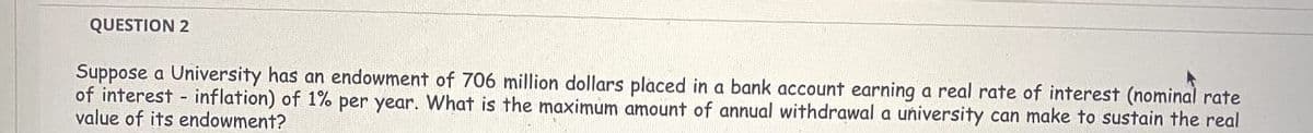 QUESTION 2
Suppose a University has an endowment of 706 million dollars placed in a bank account earning a real rate of interest (nominal rate
of interest - inflation) of 1% per year. What is the maximum amount of annual withdrawal a university can make to sustain the real
value of its endowment?
