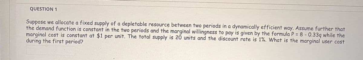 QUESTION 1
Suppose we allocate a fixed supply of a depletable resource between two periods in a dynamically efficient way. Assume further that
the demand function is constant in the two periods and the marginal willingness to pay is given by the formula P = 8 - 0.33q while the
marginal cost is constant at $1 per unit. The total supply is 20 units and the discount rate is 1%. What is the marginal user cost
during the first period?
