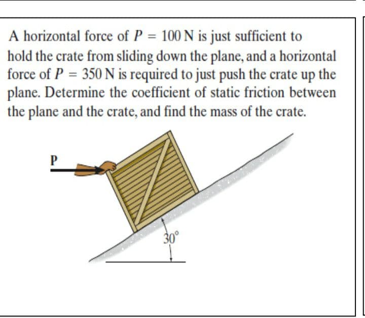A horizontal force of P = 100 N is just sufficient to
hold the crate from sliding down the plane, and a horizontal
force of P = 350 N is required to just push the crate up the
plane. Determine the coefficient of static friction between
the plane and the crate, and find the mass of the crate.
%3D
30°
