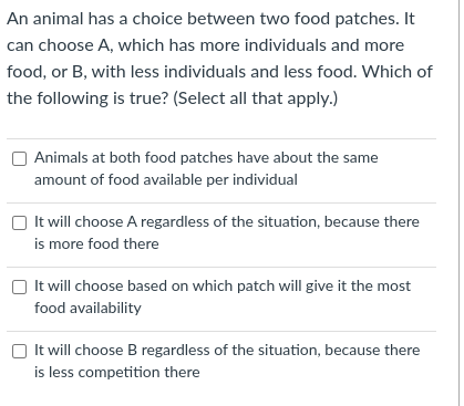 An animal has a choice between two food patches. It
can choose A, which has more individuals and more
food, or B, with less individuals and less food. Which of
the following is true? (Select all that apply.)
Animals at both food patches have about the same
amount of food available per individual
It will choose A regardless of the situation, because there
is more food there
O It will choose based on which patch will give it the most
food availability
It will choose B regardless of the situation, because there
is less competition there
