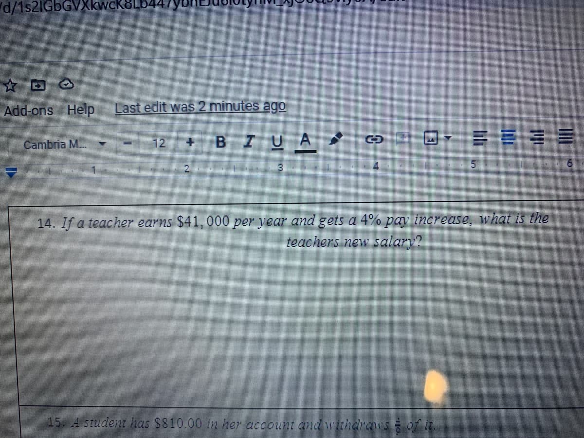 d/152IGBGVX
Add-ons Help
Last edit was 2 minutes ago
BIUA
Cambria M...
12
+.
2
4.
9.
14. If a teacher earns $41, 000 per year and gets a 4% pa increase, what is the
teachers new salary?
15. A student has $810.00 in her account andwithdraws of it.
4.
