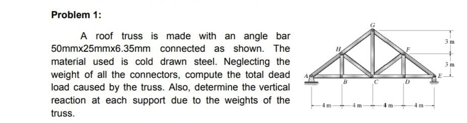 Problem 1:
A roof truss is made with an angle bar
50mmx25mmx6.35mm connected as shown. The
material used is cold drawn steel. Neglecting the
weight of all the connectors, compute the total dead
load caused by the truss. Also, determine the vertical
reaction at each support due to the weights of the
truss.
4 m
B
4m-
C
m
D
4 m
E
3 m
3m