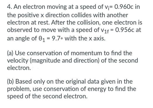 4. An electron moving at a speed of v₁= 0.960c in
the positive x direction collides with another
electron at rest. After the collision, one electron is
observed to move with a speed of V₁f = 0.956c at
an angle of 0₁ = 9.7° with the x axis.
(a) Use conservation of momentum to find the
velocity (magnitude and direction) of the second
electron.
(b) Based only on the original data given in the
problem, use conservation of energy to find the
speed of the second electron.