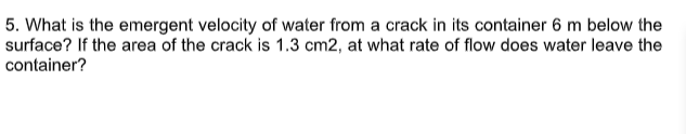 5. What is the emergent velocity of water from a crack in its container 6 m below the
surface? If the area of the crack is 1.3 cm2, at what rate of flow does water leave the
container?
