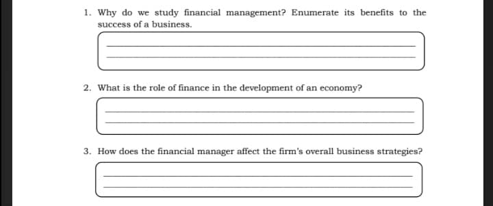 1. Why do we study financial management? Enumerate its benefits to the
success of a business.
2. What is the role of finance in the development of an economy?
3. How does the financial manager affect the firm's overall business strategies?
