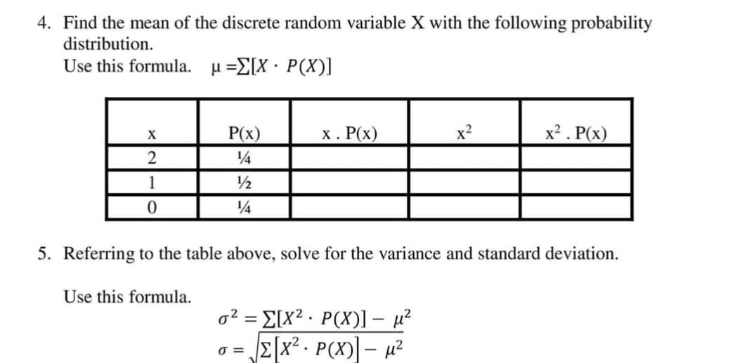 4. Find the mean of the discrete random variable X with the following probability
distribution.
Use this formula.
μ -ΣΙΧ . P (X)]
P(x)
х. Р(х)
x2
x² . P(x)
X
14
1
/½
5. Referring to the table above, solve for the variance and standard deviation.
Use this formula.
o² = E[x2 . P(X)1 – µ?
E[x² - P(X)] – µ²
|
O =
