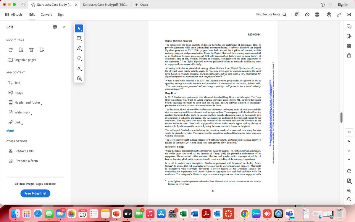 Starbucks Case Study (... X
Starbucks Case Study.pdf (SEC...
+ Create
All tools
Edit
Convert Sign
Edit
+
Find text or tools Q
922-0003-1
MODIFY PAGE
C
0 C
Organize pages
ADD CONTENT
T+ Text
Image
Header and footer
Watermark
> Link
More
OTHER OPTIONS
Redact a PDF
Prepare a form
e.
ΑΙ
Digital Flywheel Program
The mobile app had huge amounts of data on the tastes and preferences of consumers. Thus, to
provide consumers with more personalized recommendations, Starbucks launched the Digital
Flywheel program in 2017. This program was built around the 4 pillars of rewards, mobile
ordering, payment, and personalization. Under the Digital Flywheel, the company implemented AI
in its Starbucks Rewards program and took into consideration factors such as order history of
consumers, time of day, weather, workday or weekend, to suggest food and drink suggestions to
the consumers. 34 The Digital Flywheel also sent push notifications to Starbucks mobile app users
to engage with them more effectively.
According to Starbucks global chief strategy officer Matthew Ryan, Digital Flywheel would merge
the physical touch points with the digital to "not only drive superior business results in the short
term, based on rewards, ordering, and personalization, but we also make it very challenging for
digital companies to outmaneuver us in the physical world."35
Within a year of the launch i.e. in 2018, the Digital Flywheel program led to a growth of 8% in
spending among Starbucks rewards active members. Commenting on the results, Schultz said,
"Our new one-to-one personalized marketing capability...will prove to be a retail industry
game changer.
Deep Brew
,,36
In 2017, Starbucks in partnership with Microsoft launched Deep Brew - an AI engine. The Deep
Brew algorithms were built on Azure wherein Starbucks could deploy ML on drive-thru menu
boards, enabling customers to order and pay on apps. The AI software adapted to consumers'
preferences and made product recommendations for them.
The data from AI was also used by Starbucks to understand the buying habits of consumers and this
data was used across different channels such as supermarkets. The company could decide with which
products the home drinker could be targeted and how to make changes to items on the menu to give
its consumers a delightful experience. The AI engine sent customized discounts and e-mails to the
consumers. The app could also track the location of the customer and provide directions to the
nearest Starbucks store. Users could engage with a virtual barista on the app as well by placing an
online order by clicking on the menu or by using the voice command feature on the phone.
The AI helped Starbucks in calculating the inventory needs of a store and how many baristas
would be needed every day. The employees thus saved time and used this time for better engaging
with the consumers.
37
The Deep Brew brought in huge success for Starbucks with the customer base reaching nearly 18
million by the end of 2019, with same-store sales growth of 6% in the US."
Internet of Things
While the digital transformation at Starbucks was meant to 'reignite' its relationship with consumers,
the coffee giant also used AI and Internet of Things (IoT) for preventive maintenance of its
equipment. The stores had coffee machines, blenders, and grinders which were operational for 16
hours a day. Any glitch in the equipment would result in a stalling of the company's operations.
In a bid to reduce such disruptions, Starbucks partnered with Microsoft to deploy Azure
Sphere to ensure that IoT-connected devices across its stores functioned properly. Microsoft
in association with Starbucks developed a device known as the Guardian Module for
connecting the equipment with Azure Sphere to aggregate data and find problems with the
machines. The company's Mastrena super-automatic espresso machines came equipped with
Azure Sphere comprises products and services from Microsoft with built-in communication and security
features for IoT devices.
Edit text, images, pages, and more.
Free 7-day trial
1479
APR
20
<tv
4
A
X
W
10
&
O
Ο
for
and (WITS).
Usage permitted only within these parameters. This PDF may not be reproduced, stored in a retrieval system, or uploaded to any LLM (e.g. ChatGPT).
Purchaaught by Fanny Saruchera, from 16-Apr-2024 to 21-Apr-2024. Order ref F506515.
Canva
NEW
ම
Sign in
10
17
C
G
□ 6 0
Q
品