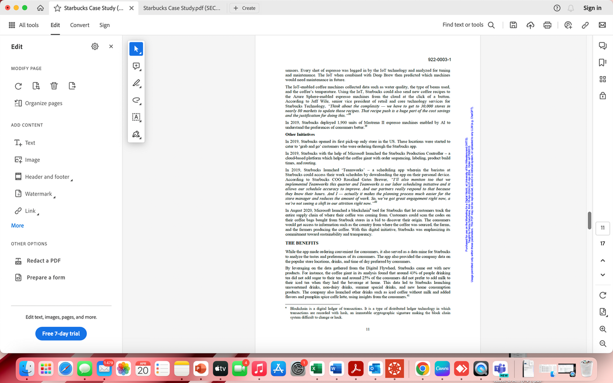 Starbucks Case Study (... X Starbucks Case Study.pdf (SEC...
+ Create
All tools Edit
Convert
Sign
Edit
MODIFY PAGE
C G D C
Organize pages
ADD CONTENT
T+ Text
Image
Header and footer
Watermark
> Link
More
OTHER OPTIONS
Redact a PDF
Prepare a form
Edit text, images, pages, and more.
Free 7-day trial
Find text or tools Q |
+
e.
ΑΙ
922-0003-1
sensors. Every shot of espresso was logged in by the IoT technology and analyzed for tuning
and maintenance. The IoT when combined with Deep Brew then predicted which machines
would need maintenance in future.
The IoT-enabled coffee machines collected data such as water quality, the type of beans used,
and the coffee's temperature. Using the IoT, Starbucks could also send new coffee recipes to
the Azure Sphere-enabled espresso machines from the cloud at the click of a button.
According to Jeff Wile, senior vice president of retail and core technology services for
Starbucks Technology, “Think about the complexity - we have to get to 30,000 stores in
nearly 80 markets to update those recipes. That recipe push is a huge part of the cost savings
and the justification for doing this.
,,38
In 2019, Starbucks deployed 1,900 units of Mastrena II espresso machines enabled by AI to
understand the preferences of consumers better.39
Other Initiatives
In 2019, Starbucks opened its first pick-up only store in the US. These locations were started to
cater to 'grab and go' customers who were ordering through the Starbucks app.
In 2019, Starbucks with the help of Microsoft launched the Starbucks Production Controller - a
cloud-based platform which helped the coffee giant with order sequencing, labeling, product build
times, and routing.
In 2019, Starbucks launched 'Teamworks' - a scheduling app wherein the baristas at
Starbucks could access their work schedules by downloading the app on their personal device.
According to Starbucks COO Rosalind Gates Brewer, "I'll also mention too that we
implemented Teamworks this quarter and Teamworks is our labor scheduling initiative and it
allows our schedule accuracy to improve. And our partners really respond to that because
they know their hours. And I actually it makes the planning process much easier for the
store manager and reduces the amount of work. So, we've got great engagement right now, a
we're not seeing a shift in our attrition right now.
>>40
In August 2020, Microsoft launched a blockchain" tool for Starbucks that let customers track the
entire supply chain of where their coffee was coming from. Customers could scan the codes on
their coffee bags bought from Starbuck stores in a bid to discover their origin. The consumers
would get access to information such as the country from where the coffee was sourced, the farms,
and the farmers producing the coffee. With this digital initiative, Starbucks was emphasizing its
commitment toward sustainability and transparency.
THE BENEFITS
While the app made ordering convenient for consumers, it also served as a data mine for Starbucks
to analyze the tastes and preferences of its consumers. The app also provided the company data on
the popular store locations, drinks, and time of day preferred by consumers.
n
By leveraging on the data gathered from the Digital Flywheel, Starbucks came out with new
products. For instance, the coffee giant in its analysis found that around 43% of people drinking
tea did not add sugar to their tea and around 25% of the consumers did not prefer to add milk to
their iced tea when they had the beverage at home. This data led to Starbucks launching
unsweetened drinks, non-dairy drinks, summer special drinks, and new home consumption
products. The company also launched other drinks such as iced coffee without milk and added
flavors and pumpkin spice caffe latte, using insights from the consumers.
41
Blockchain is a digital ledger of transactions. It is a type of distributed ledger technology in which
transactions are recorded with hash, an immutable cryptographic signature making the block chain
system difficult to change or hack.
1479
APR
20
<tv
4
A
X
W
&
11
O
Ο
Usage permitted only within these parameters. This PDF may not be reproduced, stored in a retrieval system, or uploaded to any LLM (e.g. ChatGPT).
Purchased for use on the archang from 16-Apr-2024 to 21-Apr-2024. Order ref F506515.
Canva
NEW
ම
Sign in
品
11
17
< >
□ 6 0
C
G
Q