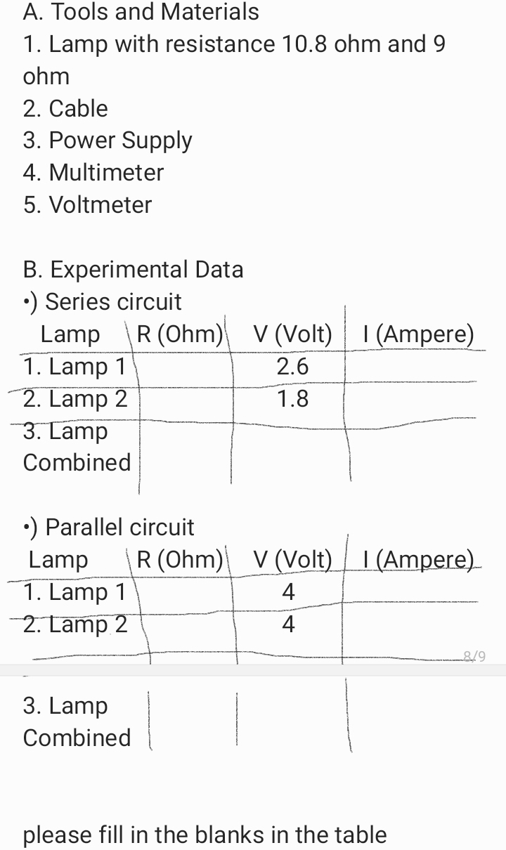 A. Tools and Materials
1. Lamp with resistance 10.8 ohm and 9
ohm
2. Cable
3. Power Supply
4. Multimeter
5. Voltmeter
B. Experimental Data
•) Series circuit
Lamp R (Ohm) V (Volt) I (Ampere)
1. Lamp 1
2. Lamp 2
3. Lamp
2.6
1.8
Combined
•) Parallel circuit
R (Ohm) V (Volt) I (Ampere)
Lamp
1. Lamp 1
2. Lamp 2
4
4
3. Lamp
Combined
please fill in the blanks in the table
