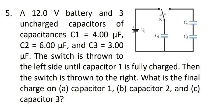 5. A 12.0 V battery and 3
uncharged capacitors
сарacitances С1 %3D
C2 = 6.00 µF, and C3
µF. The switch is thrown to
the left side until capacitor 1 is fully charged. Then
the switch is thrown to the right. What is the final
charge on (a) capacitor 1, (b) capacitor 2, and (c)
of
Vo
4.00 µF,
C3:
= 3.00
%3D
capacitor 3?
