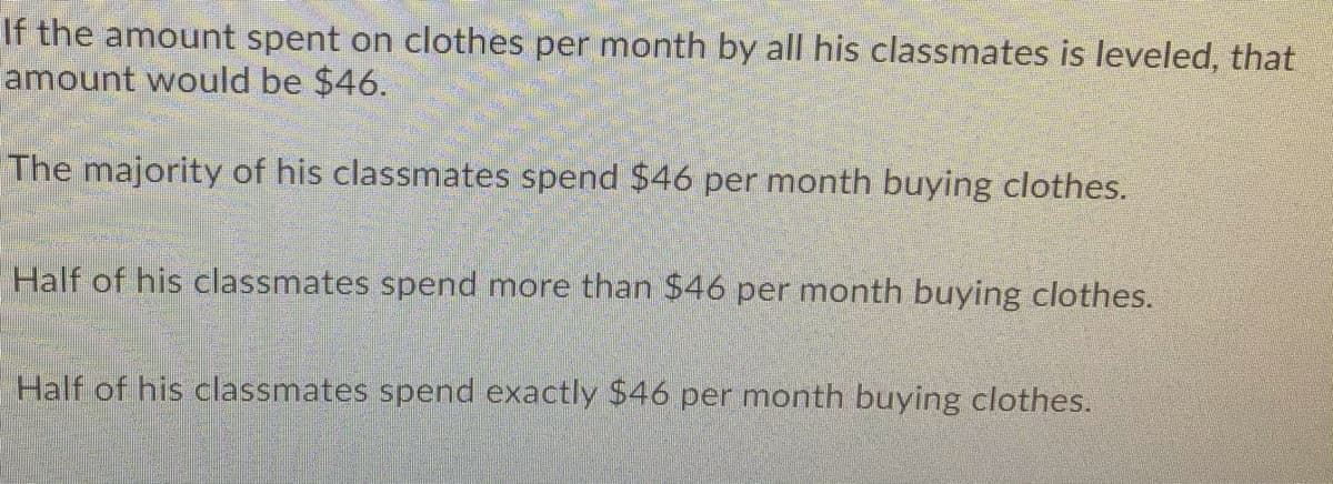 If the amount spent on clothes per month by all his classmates is leveled, that
amount would be $46.
The majority of his classmates spend $46 per month buying clothes.
Half of his classmates spend more than $46 per month buying clothes.
Half of his classmates spend exactly $46 per month buying clothes.
