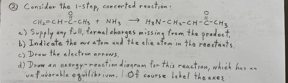 2.
2 Consider the 1-step, concerted reaction,
CH2=CH-C-CH3 + NH3 → H3 N-CH2-CH-C-CH2
full, formal charges missing from the prodoct.
b) Indicate the nue atom and the elie atom in the reactants.
→ H3N-CH2-CH-C-CH3
a) Supply any
) Drow the electron arrows.
d) Draw an energy-reaction diagram for this reaction, which has
favorable equilibrium, lOf course habel the axes
an
