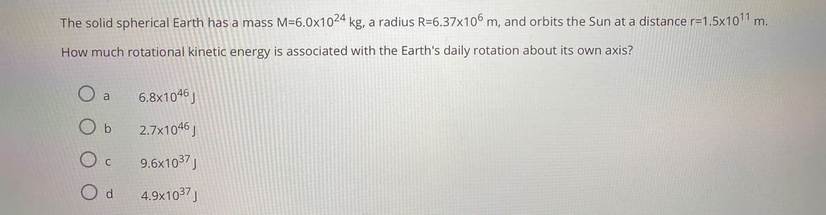 The solid spherical Earth has a mass M=6.0x1024 kg, a radius R=6.37x106 m, and orbits the Sun at a distance r=1,5x10'1 n
.
How much rotational kinetic energy is associated with the Earth's daily rotation about its own axis?
O a
6.8x1046 J
O b
2.7x1046 J
9.6x1037 J
C
4.9×1037j
