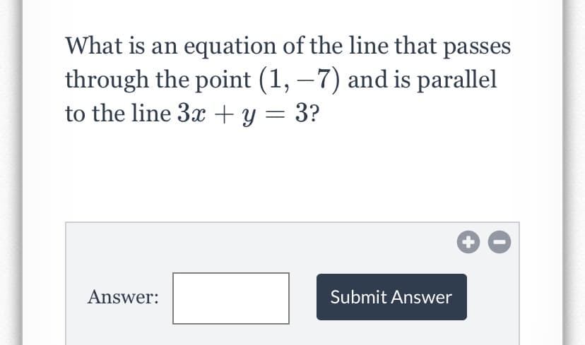 What is an equation of the line that passes
through the point (1, – 7) and is parallel
to the line 3x+ y = 3?
|
Answer:
Submit Answer
