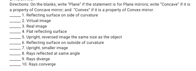 Directions: On the blanks, write "Plane" if the statement is for Plane mirrors; write "Concave" if it is
a property of Concave mirror; and "Convex" if it is a property of Convex mirror.
. 1. Reflecting surface on side of curvature
2. Virtual image
3. Real image
4. Flat reflecting surface
5. Upright, reversed image the same size as the object
. 6. Reflecting surface on outside of curvature
7. Upright, smaller image
8. Rays reflected at same angle
9. Rays diverge
10. Rays converge

