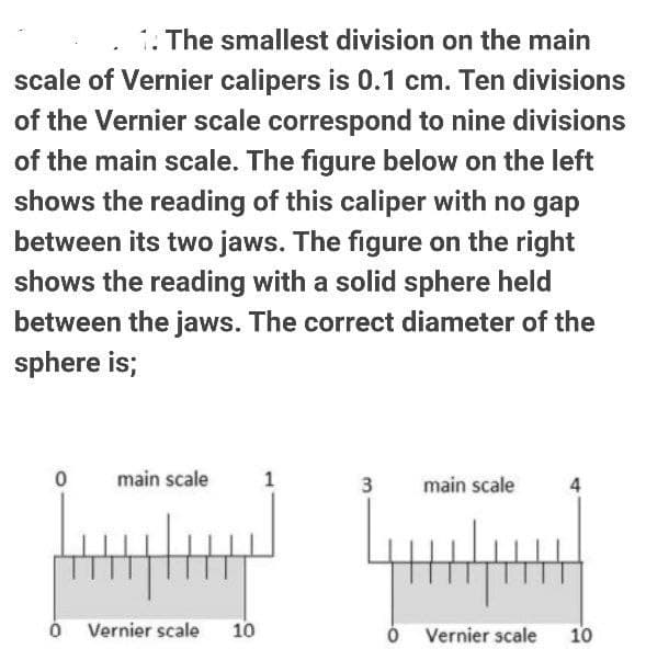 The smallest division on the main
scale of Vernier calipers is 0.1 cm. Ten divisions
of the Vernier scale correspond to nine divisions
of the main scale. The figure below on the left
shows the reading of this caliper with no gap
between its two jaws. The figure on the right
shows the reading with a solid sphere held
between the jaws. The correct diameter of the
sphere is;
main scale
1
3
main scale
Vernier scale
10
Vernier scale
10
