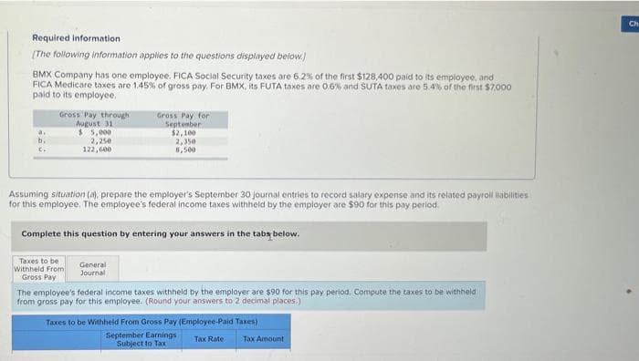 Required information
[The following information applies to the questions displayed below.)
BMX Company has one employee. FICA Social Security taxes are 6.2% of the first $128,400 paid to its employee, and
FICA Medicare taxes are 1.45% of gross pay. For BMX, its FUTA taxes are 0.6% and SUTA taxes are 5.4% of the first $7,000
paid to its employee.
b.
Gross Pay through
August 31
$5,000
2,250
122,600
Assuming situation (a), prepare the employer's September 30 journal entries to record salary expense and its related payroll liabilities.
for this employee. The employee's federal income taxes withheld by the employer are $90 for this pay period.
Gross Pay for
September
$2,100
2,350
Complete this question by entering your answers in the tabs below.
Taxes to be
Withheld From
Gross Pay
General
Journal
The employee's federal income taxes withheld by the employer are $90 for this pay period, Compute the taxes to be withheld
from gross pay for this employee. (Round your answers to 2 decimal places.)
Taxes to be Withheld From Gross Pay (Employee-Paid Taxes)
September Earnings
Subject to Tax
Tax Rate
Tax Amount
Ch