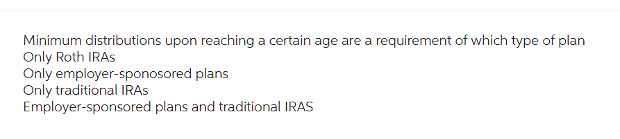 Minimum distributions upon reaching a certain age are a requirement of which type of plan
Only Roth IRAs
plans
Only employer-sponosored
Only traditional IRAs
Employer-sponsored plans and traditional IRAS