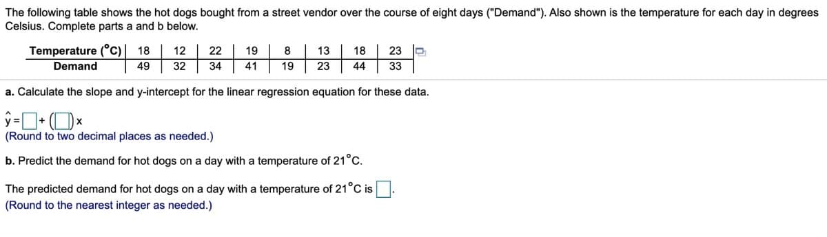 The following table shows the hot dogs bought from a street vendor over the course of eight days ("Demand"). Also shown is the temperature for each day in degrees
Celsius. Complete parts a and b below.
Temperature (°c) 18
12
22
19
8
13
18
23
Demand
49
32
34
41
19
23
44
33
a. Calculate the slope and y-intercept for the linear regression equation for these data.
%3D
+
(Round to two decimal places as needed.)
b. Predict the demand for hot dogs on a day with a temperature of 21°C.
The predicted demand for hot dogs on a day with a temperature of 21°C is
(Round to the nearest integer as needed.)
