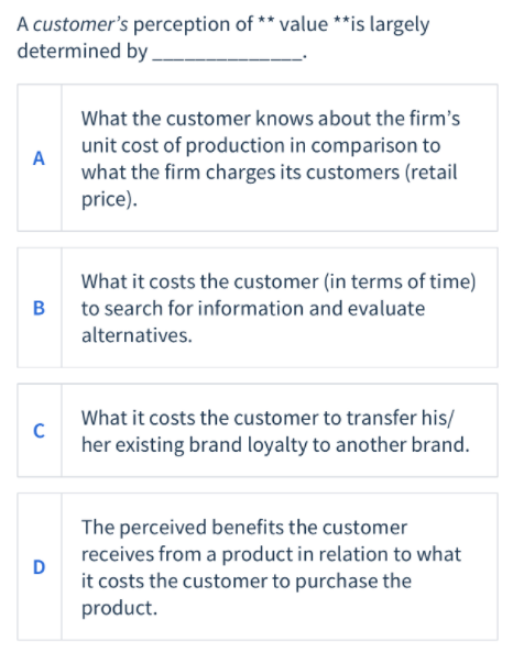 A customer's perception of ** value **is largely
determined by
What the customer knows about the firm's
unit cost of production in comparison to
A
what the firm charges its customers (retail
price).
What it costs the customer (in terms of time)
B
to search for information and evaluate
alternatives.
What it costs the customer to transfer his/
her existing brand loyalty to another brand.
The perceived benefits the customer
receives from a product in relation to what
D
it costs the customer to purchase the
product.
