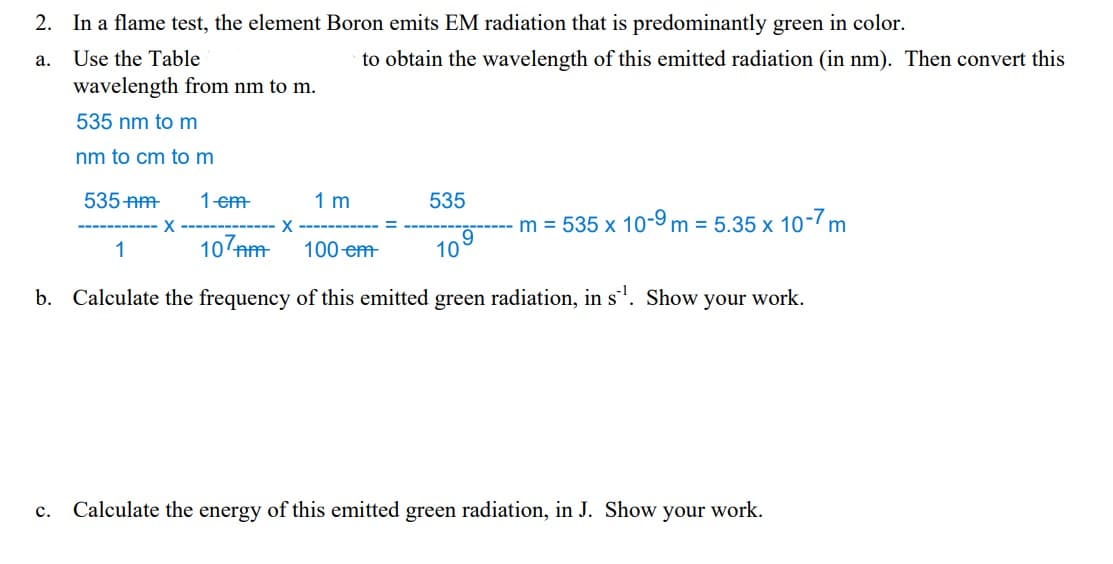 2. In a flame test, the element Boron emits EM radiation that is predominantly green in color.
a.
Use the Table
wavelength from nm to m.
535 nm to m
nm to cm to m
535 nm 1 em
X ---
X
1 m
to obtain the wavelength of this emitted radiation (in nm). Then convert this
535
m = 535 x 10-9 m = 5.35 x 10-7 m
1
107nm
100 em
b. Calculate the frequency of this emitted green radiation, in s¹. Show your work.
10
C. Calculate the energy of this emitted green radiation, in J. Show your work.