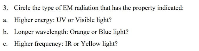 3. Circle the type of EM radiation that has the property indicated:
a. Higher energy: UV or Visible light?
b. Longer wavelength: Orange or Blue light?
c.
Higher frequency: IR or Yellow light?