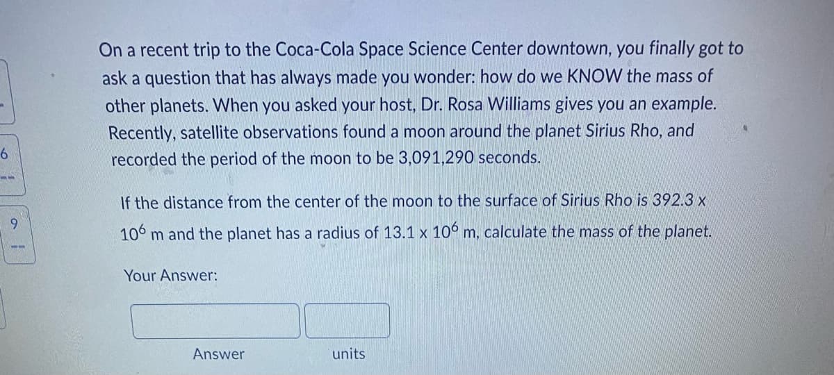 6
--
9
3-
On a recent trip to the Coca-Cola Space Science Center downtown, you finally got to
ask a question that has always made you wonder: how do we KNOW the mass of
other planets. When you asked your host, Dr. Rosa Williams gives you an example.
Recently, satellite observations found a moon around the planet Sirius Rho, and
recorded the period of the moon to be 3,091,290 seconds.
If the distance from the center of the moon to the surface of Sirius Rho is 392.3 x
106 m and the planet has a radius of 13.1 x 106 m, calculate the mass of the planet.
Your Answer:
units
Answer