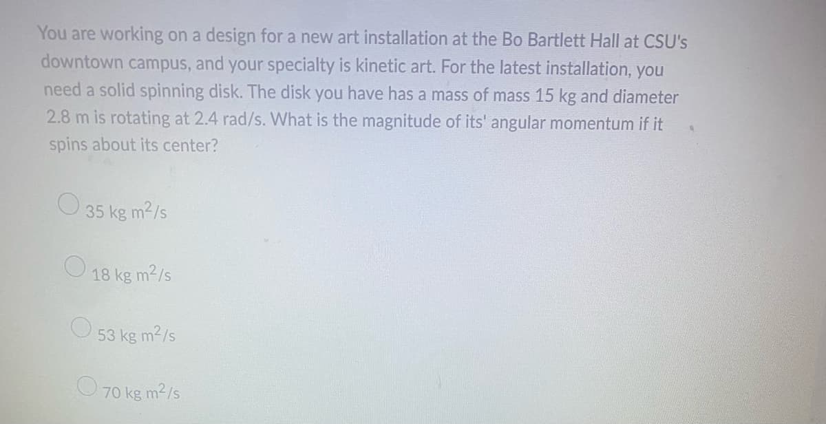 You are working on a design for a new art installation at the Bo Bartlett Hall at CSU's
downtown campus, and your specialty is kinetic art. For the latest installation, you
need a solid spinning disk. The disk you have has a mass of mass 15 kg and diameter
2.8 m is rotating at 2.4 rad/s. What is the magnitude of its' angular momentum if it
spins about its center?
35 kg m²/s
18 kg m²/s
53 kg m²/s
70 kg m²/s