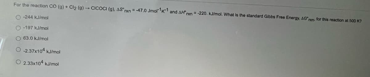 For the reaction CO (g) + Cl₂ (g) → CICOCI (g), AS rxn = -47.0 Jmol1K1 and AH xn=-220. kJ/mol. What is the standard Gibbs Free Energy, AG*rxn, for this reaction at 500 K?
O-244 kJ/mol
O-197 kJ/mol
O 63.0 kJ/mol
O-2.37x104 kJ/mol
O2.33x104 kJ/mol