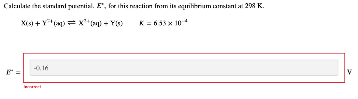 Calculate the standard potential, E°, for this reaction from its equilibrium constant at 298 K.
2+
X(s) + Y2+ (aq) =x²*(aq) + Y(s)
K = 6.53 × 10-4
-0.16
E° =
V
Incorrect
