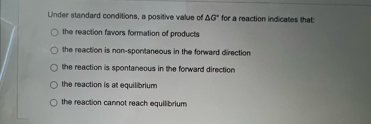 Under standard conditions, a positive value of AG for a reaction indicates that:
the reaction favors formation of products
the reaction is non-spontaneous in the forward direction
the reaction is spontaneous in the forward direction
the reaction is at equilibrium
the reaction cannot reach equilibrium