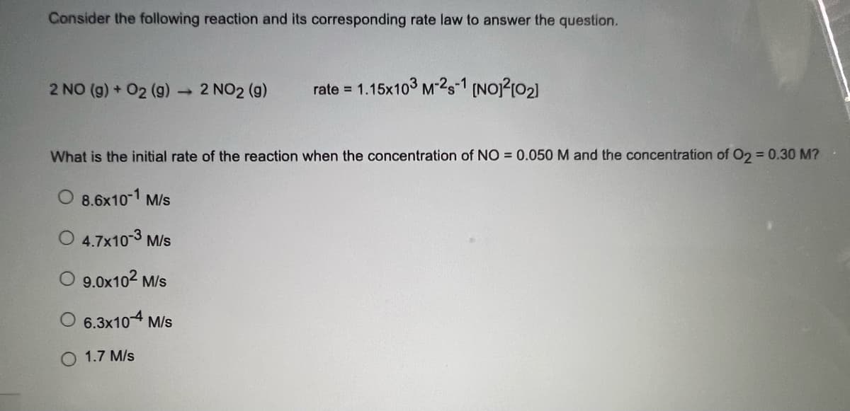 Consider the following reaction and its corresponding rate law to answer the question.
2 NO (g) + 02 (9)
2 NO2 (g)
rate = 1.15x103 M-25-1 (NO?102)
What is the initial rate of the reaction when the concentration of NO = 0.050 M and the concentration of O2 = 0.30 M?
O 8.6x10-1 M/s
4.7x10-3 M/s
9.0x102 M/s
O 6.3x104 M/s
1.7 M/s
