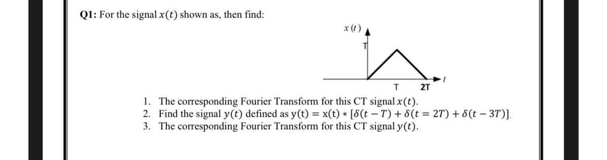 Q1: For the signal x(t) shown as, then find:
x (t)
T
2T
1. The corresponding Fourier Transform for this CT signal x (t).
2. Find the signal y(t) defined as y(t) = x(t) * [8(t−T) + 8 (t = 2T) + 8(t - 3T)].
3. The corresponding Fourier Transform for this CT signal y(t).