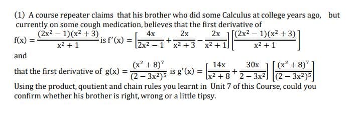 (1) A course repeater claims that his brother who did some Calculus at college years ago, but
currently on some cough medication, believes that the first derivative of
(2x2 - 1)(x² + 3)
4x
2x
2x
[(2x² – 1)(x2 + 3)
f(x) :
is f'(x) =
x2 + 1
[2x2 — 1 х2 + 3 х2+ 1]
x2 + 1
and
(x² + 8)"
(x2 + 8)7
(2 – 3x²)5
Using the product, qoutient and chain rules you learnt in Unit 7 of this Course, could you
14x
30x
that the first derivative of g(x)
is g'(x) = 2 + 8 2-3x²] (2 – 3x²)5]
confirm whether his brother is right, wrong or a little tipsy.
