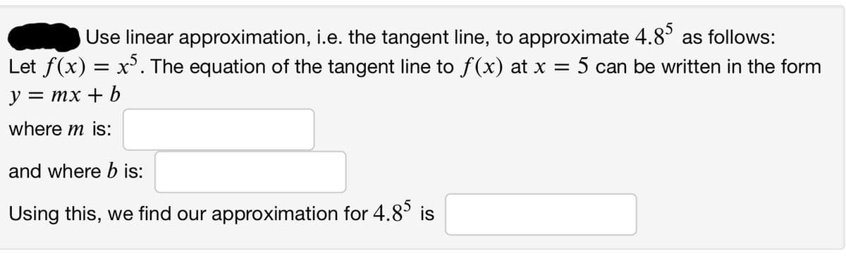 Use linear
approximation, i.e. the tangent line, to approximate 4.85 as follows:
Let f(x) = x5. The equation of the tangent line to ƒ(x) at x = 5 can be written in the form
y = mx + b
where m is:
and where b is:
Using this, we find our approximation for 4.85 is