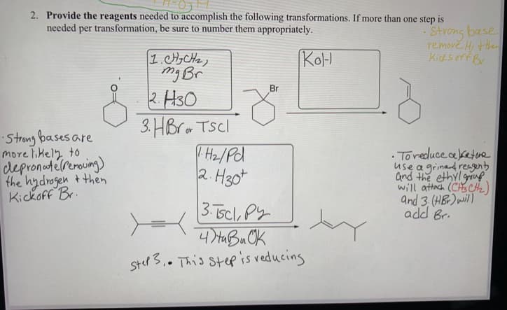 2. Provide the reagents needed to accomplish the following transformations. If more than one step is
needed per transformation, be sure to number them appropriately.
-Strong base
remove H, he
Kids orf Br
KoH
1.H,CHz,
mg Br
2. H3O
3. HBrm TScl
Hz/Pd
2. H30t
Br
Strong bases are
more likely to
depronetelrerouing)
the hydrogen +then
Kickoff Br.
· Toreduce ceketone
use a grinad reagenb
and the ethyl group
will attach (CHSCte)
and 3.(HB) will
add Br.
3. 5cl, Py
4 HaBu OK
Ster3.. This step is veducing
