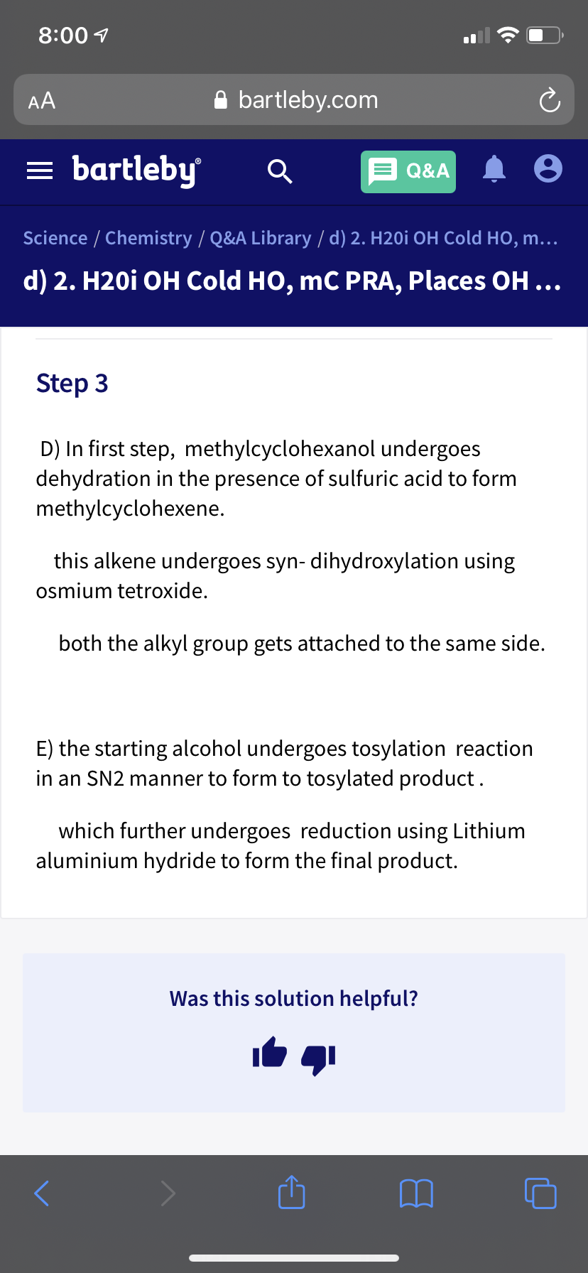 8:00 1
AA
A bartleby.com
= bartleby
Q&A
Science / Chemistry / Q&A Library / d) 2. H20i OH Cold HO, m...
d) 2. H20i OH Cold HO, mC PRA, Places OH...
Step 3
D) In first step, methylcyclohexanol undergoes
dehydration in the presence of sulfuric acid to form
methylcyclohexene.
this alkene undergoes syn- dihydroxylation using
osmium tetroxide.
both the alkyl group gets attached to the same side.
E) the starting alcohol undergoes tosylation reaction
in an SN2 manner to form to tosylated product.
which further undergoes reduction using Lithium
aluminium hydride to form the final product.
Was this solution helpful?

