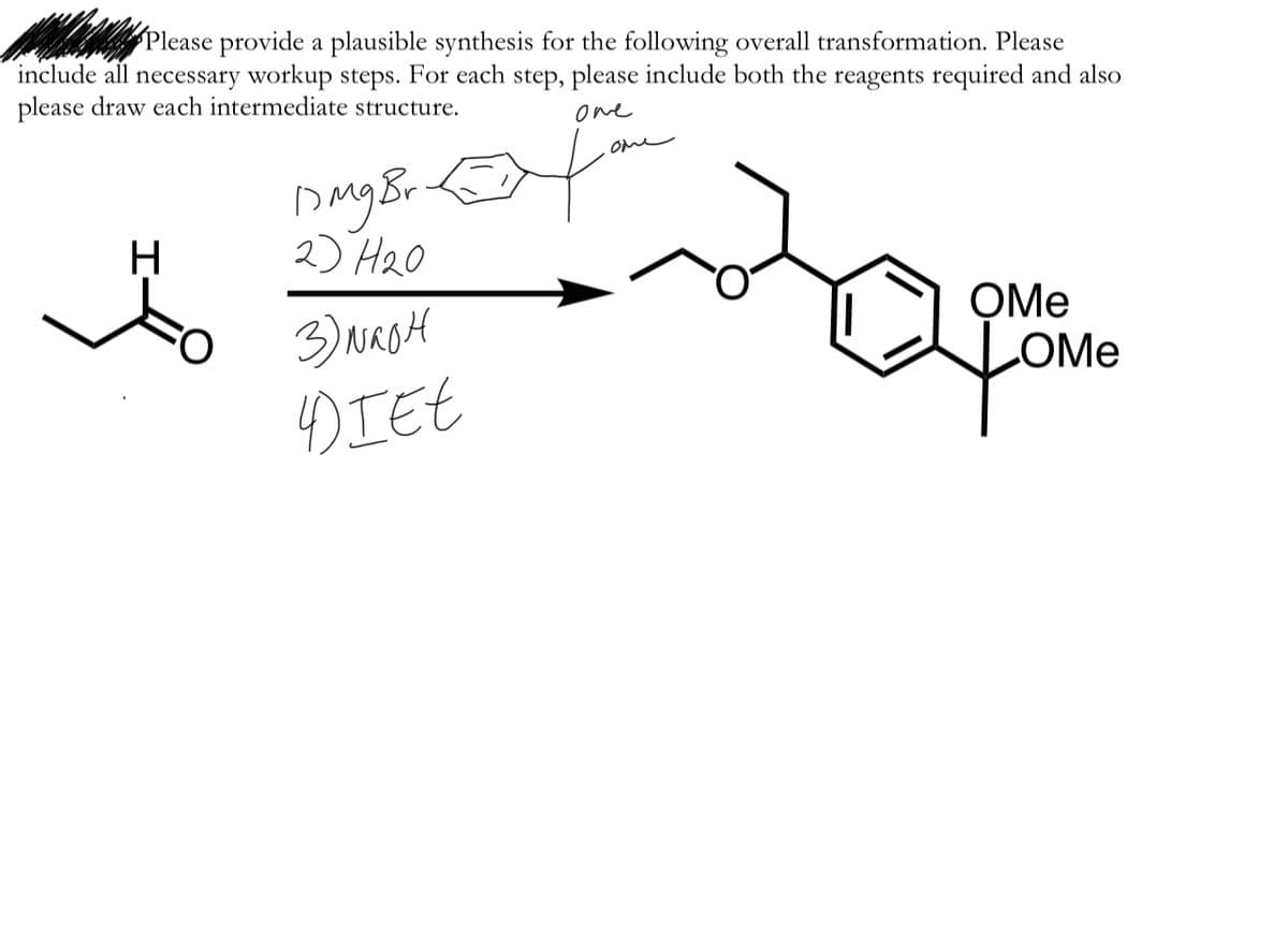 Please provide a plausible synthesis for the following overall transformation. Please
include all necessary workup steps. For each step, please include both the reagents required and also
please draw each intermediate structure.
one
ome
H
2) H20
3) NasH
DIEE
OMe
OMe
