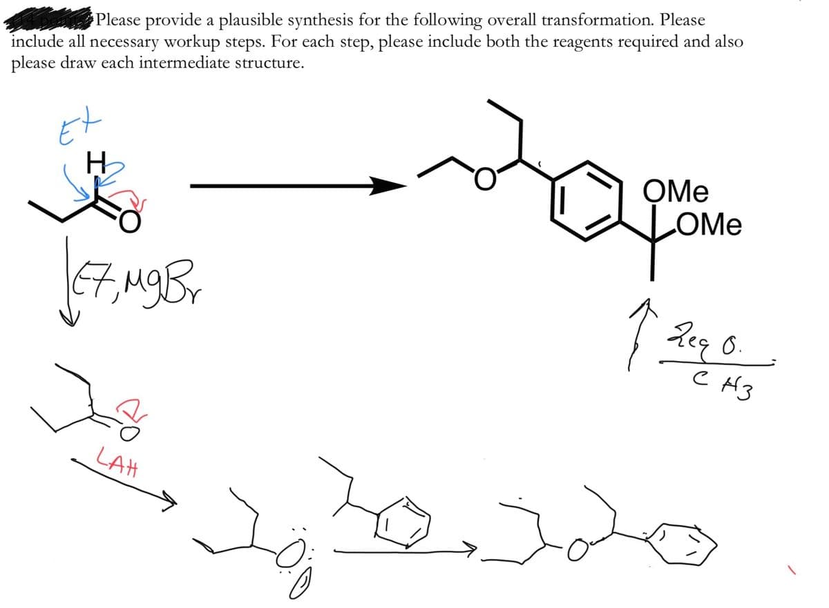 man Please provide a plausible synthesis for the following overall transformation. Please
include all necessary workup steps. For each step, please include both the reagents required and also
please draw each intermediate structure.
Et
OMe
LOME
67,MgBr
0.
LtH
