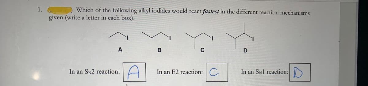 1.
Which of the following alkyl iodides would react fastest in the different reaction mechanisms
given (write a letter in each box).
A
C
In an SN2 reaction:
In an E2 reaction:C
In an SN1 reaction:
B
